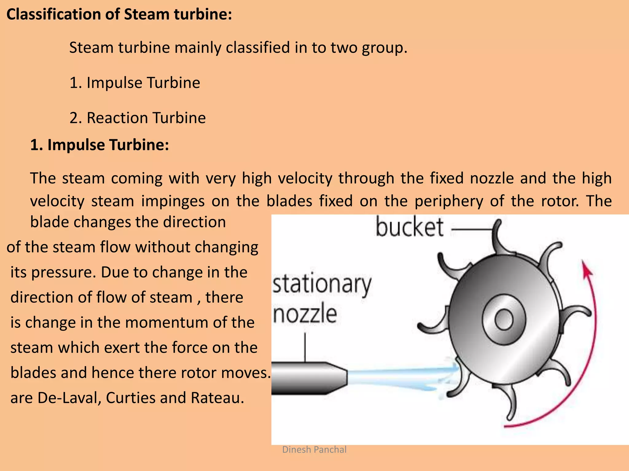 Classification of Steam turbine:
Steam turbine mainly classified in to two group.
1. Impulse Turbine
2. Reaction Turbine
1. Impulse Turbine:
The steam coming with very high velocity through the fixed nozzle and the high
velocity steam impinges on the blades fixed on the periphery of the rotor. The
blade changes the direction
of the steam flow without changing
its pressure. Due to change in the
direction of flow of steam , there
is change in the momentum of the
steam which exert the force on the
blades and hence there rotor moves. Example of impluse turbine
are De-Laval, Curties and Rateau.
Dinesh Panchal
 