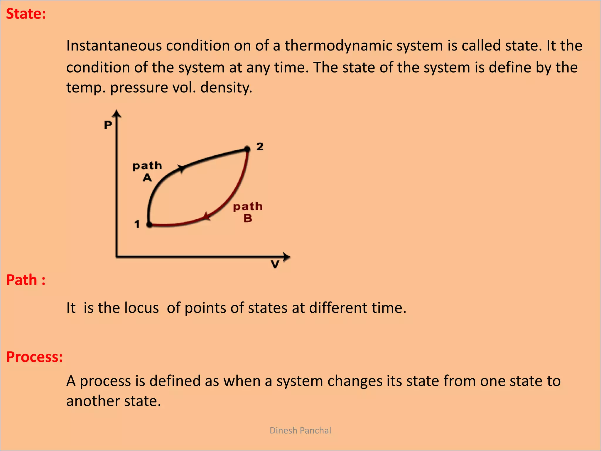 State:
Instantaneous condition on of a thermodynamic system is called state. It the
condition of the system at any time. The state of the system is define by the
temp. pressure vol. density.
Path :
It is the locus of points of states at different time.
Process:
A process is defined as when a system changes its state from one state to
another state.
Dinesh Panchal
 
