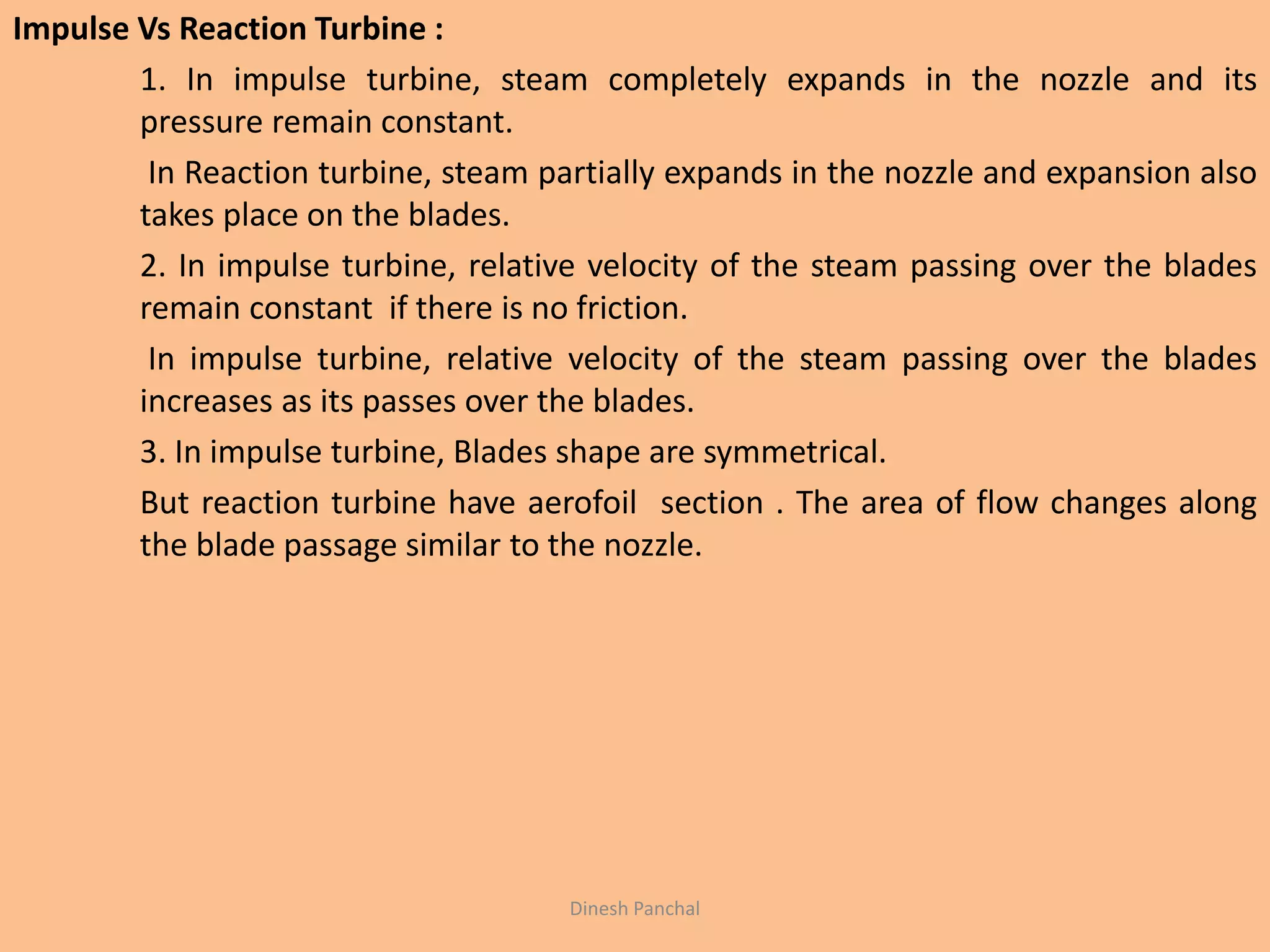 Impulse Vs Reaction Turbine :
1. In impulse turbine, steam completely expands in the nozzle and its
pressure remain constant.
In Reaction turbine, steam partially expands in the nozzle and expansion also
takes place on the blades.
2. In impulse turbine, relative velocity of the steam passing over the blades
remain constant if there is no friction.
In impulse turbine, relative velocity of the steam passing over the blades
increases as its passes over the blades.
3. In impulse turbine, Blades shape are symmetrical.
But reaction turbine have aerofoil section . The area of flow changes along
the blade passage similar to the nozzle.
Dinesh Panchal
 