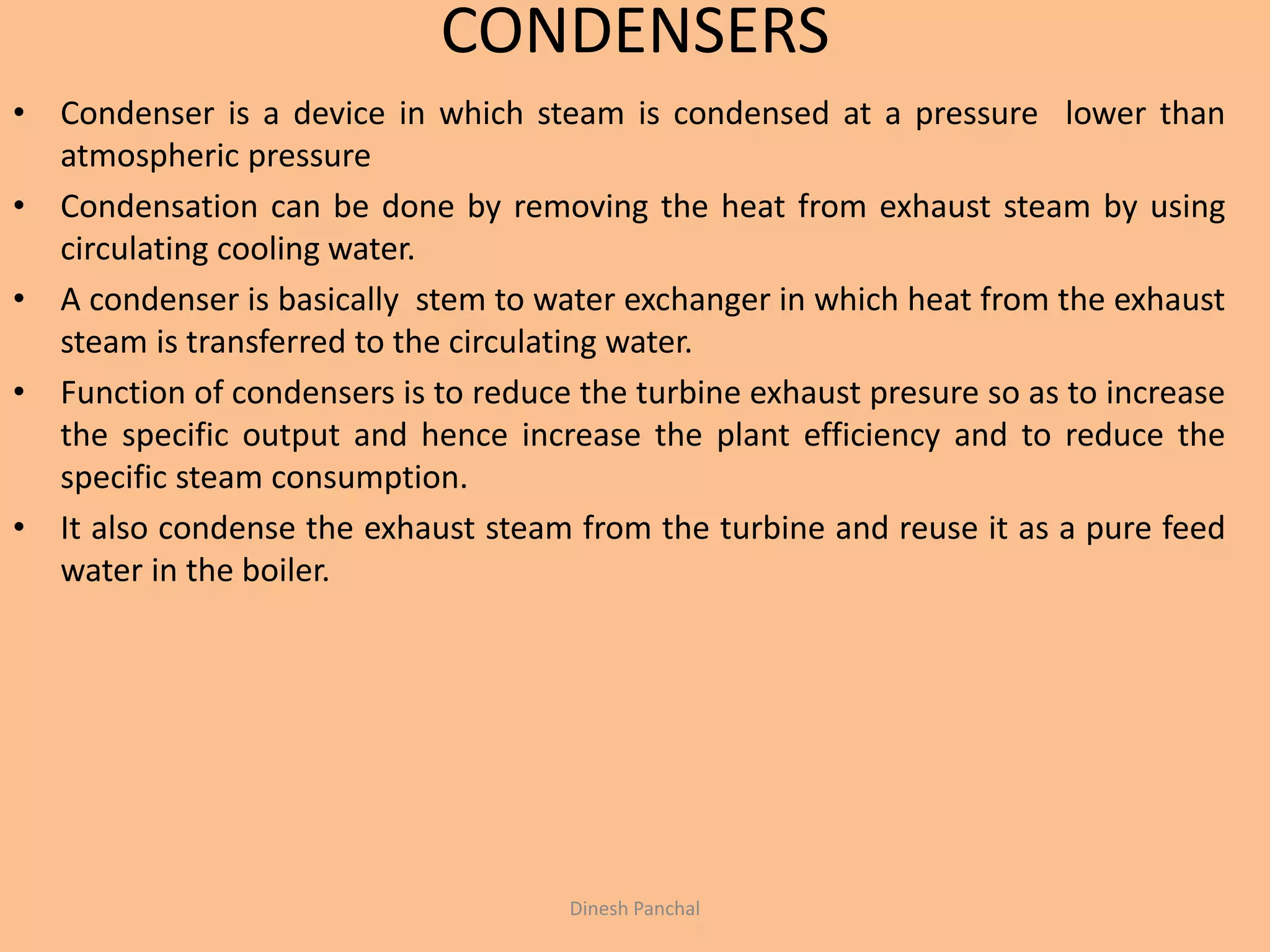 CONDENSERS
• Condenser is a device in which steam is condensed at a pressure lower than
atmospheric pressure
• Condensation can be done by removing the heat from exhaust steam by using
circulating cooling water.
• A condenser is basically stem to water exchanger in which heat from the exhaust
steam is transferred to the circulating water.
• Function of condensers is to reduce the turbine exhaust presure so as to increase
the specific output and hence increase the plant efficiency and to reduce the
specific steam consumption.
• It also condense the exhaust steam from the turbine and reuse it as a pure feed
water in the boiler.
Dinesh Panchal
 