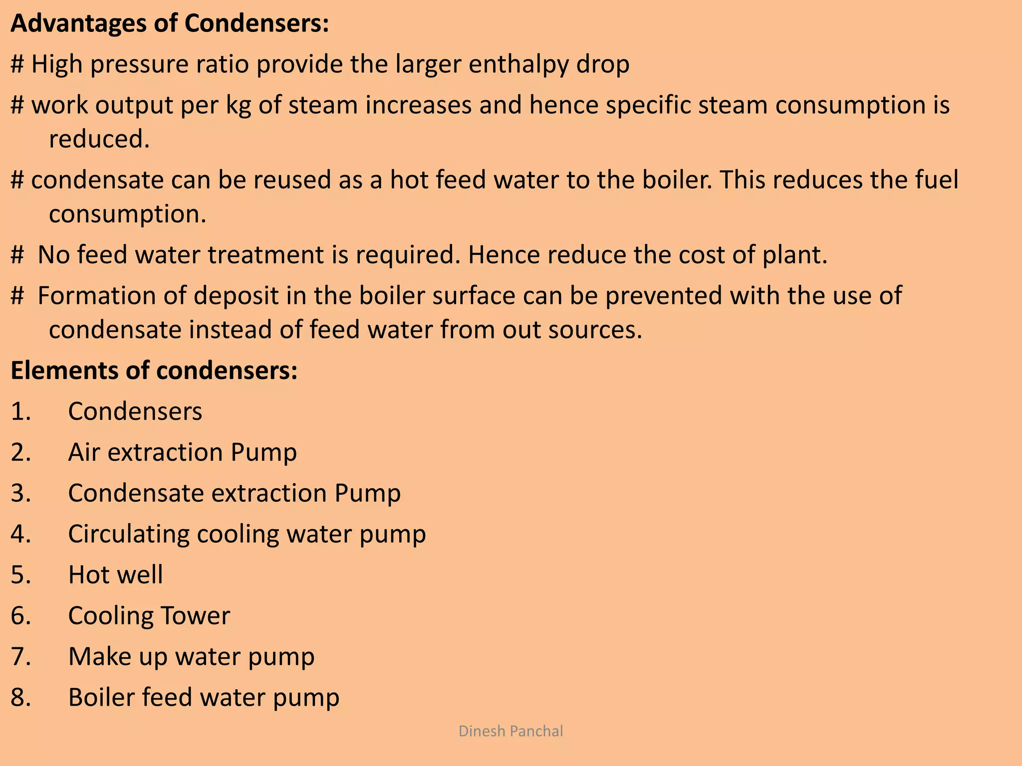 Advantages of Condensers:
# High pressure ratio provide the larger enthalpy drop
# work output per kg of steam increases and hence specific steam consumption is
reduced.
# condensate can be reused as a hot feed water to the boiler. This reduces the fuel
consumption.
# No feed water treatment is required. Hence reduce the cost of plant.
# Formation of deposit in the boiler surface can be prevented with the use of
condensate instead of feed water from out sources.
Elements of condensers:
1. Condensers
2. Air extraction Pump
3. Condensate extraction Pump
4. Circulating cooling water pump
5. Hot well
6. Cooling Tower
7. Make up water pump
8. Boiler feed water pump
Dinesh Panchal
 