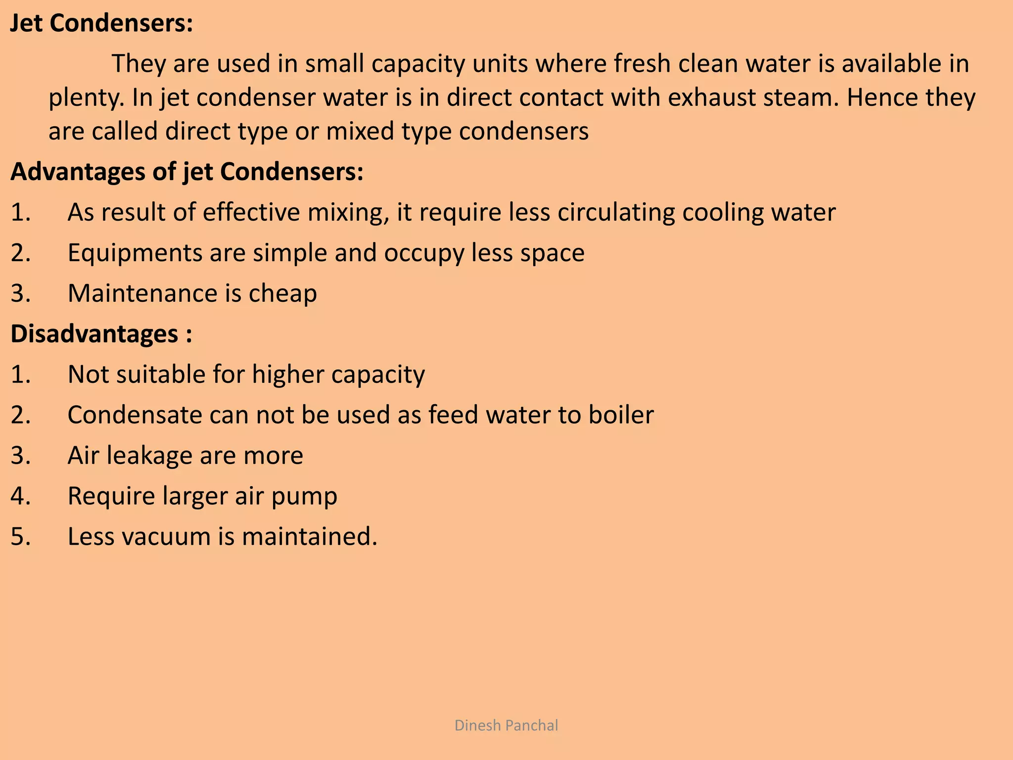 Jet Condensers:
They are used in small capacity units where fresh clean water is available in
plenty. In jet condenser water is in direct contact with exhaust steam. Hence they
are called direct type or mixed type condensers
Advantages of jet Condensers:
1. As result of effective mixing, it require less circulating cooling water
2. Equipments are simple and occupy less space
3. Maintenance is cheap
Disadvantages :
1. Not suitable for higher capacity
2. Condensate can not be used as feed water to boiler
3. Air leakage are more
4. Require larger air pump
5. Less vacuum is maintained.
Dinesh Panchal
 