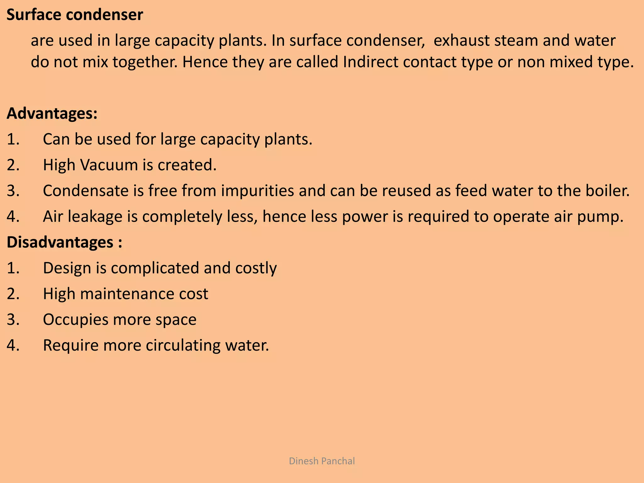 Surface condenser
are used in large capacity plants. In surface condenser, exhaust steam and water
do not mix together. Hence they are called Indirect contact type or non mixed type.
Advantages:
1. Can be used for large capacity plants.
2. High Vacuum is created.
3. Condensate is free from impurities and can be reused as feed water to the boiler.
4. Air leakage is completely less, hence less power is required to operate air pump.
Disadvantages :
1. Design is complicated and costly
2. High maintenance cost
3. Occupies more space
4. Require more circulating water.
Dinesh Panchal
 