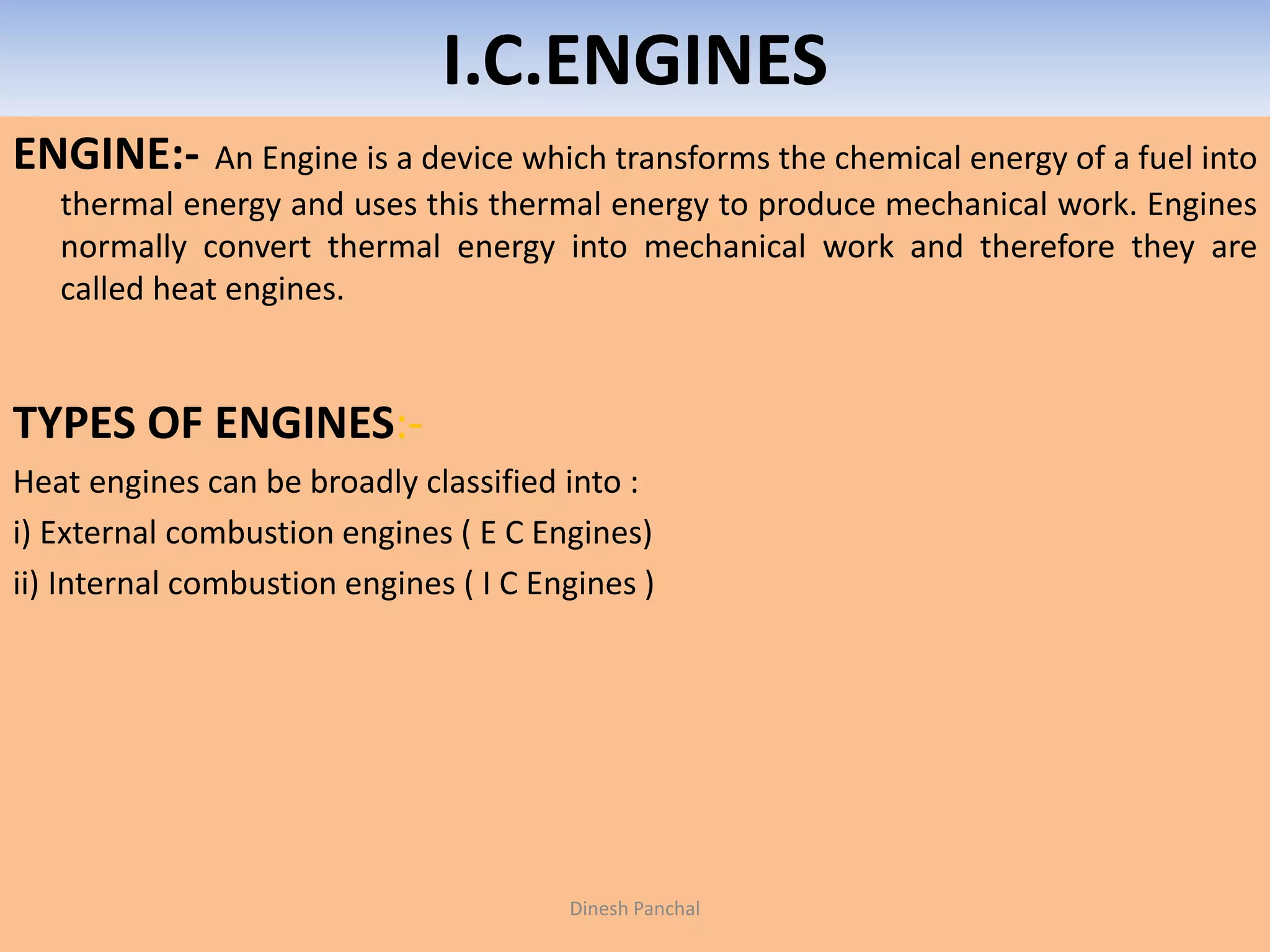 I.C.ENGINES
ENGINE:- An Engine is a device which transforms the chemical energy of a fuel into
thermal energy and uses this thermal energy to produce mechanical work. Engines
normally convert thermal energy into mechanical work and therefore they are
called heat engines.
TYPES OF ENGINES:-
Heat engines can be broadly classified into :
i) External combustion engines ( E C Engines)
ii) Internal combustion engines ( I C Engines )
Dinesh Panchal
 