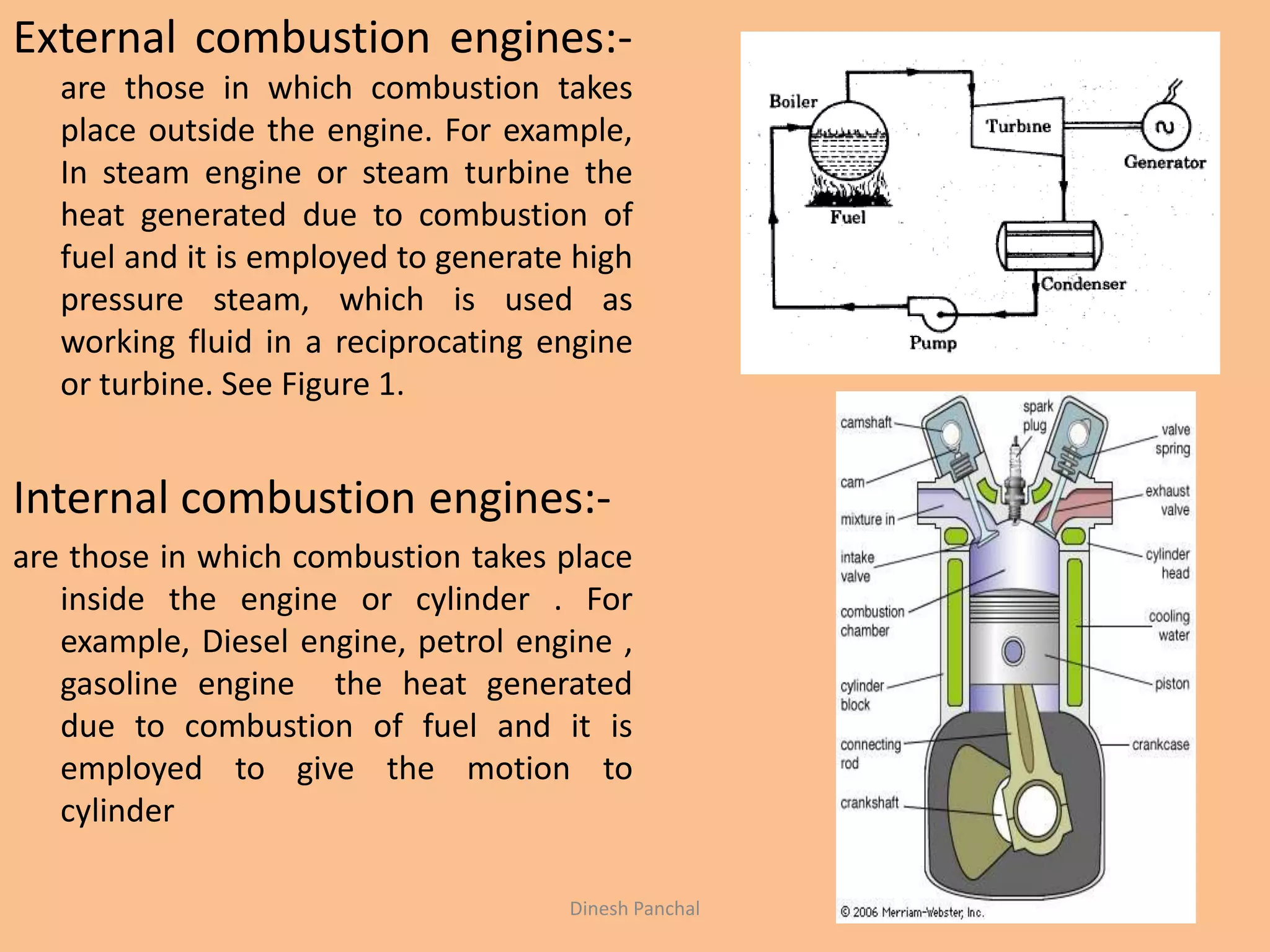 External combustion engines:-
are those in which combustion takes
place outside the engine. For example,
In steam engine or steam turbine the
heat generated due to combustion of
fuel and it is employed to generate high
pressure steam, which is used as
working fluid in a reciprocating engine
or turbine. See Figure 1.
Internal combustion engines:-
are those in which combustion takes place
inside the engine or cylinder . For
example, Diesel engine, petrol engine ,
gasoline engine the heat generated
due to combustion of fuel and it is
employed to give the motion to
cylinder
Dinesh Panchal
 