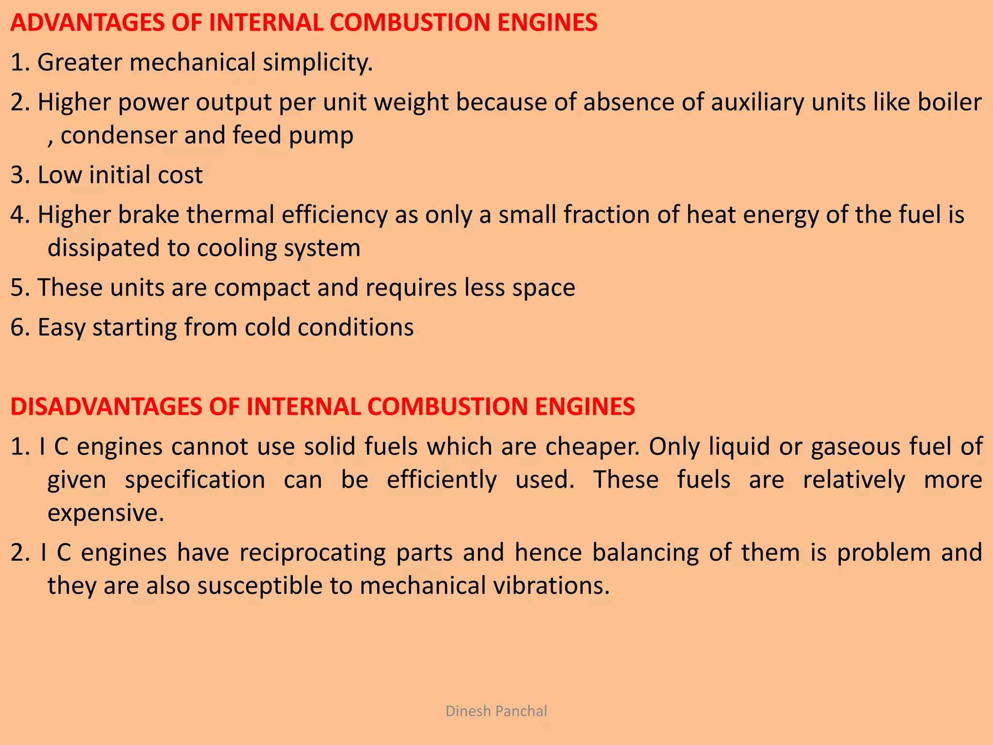 ADVANTAGES OF INTERNAL COMBUSTION ENGINES
1. Greater mechanical simplicity.
2. Higher power output per unit weight because of absence of auxiliary units like boiler
, condenser and feed pump
3. Low initial cost
4. Higher brake thermal efficiency as only a small fraction of heat energy of the fuel is
dissipated to cooling system
5. These units are compact and requires less space
6. Easy starting from cold conditions
DISADVANTAGES OF INTERNAL COMBUSTION ENGINES
1. I C engines cannot use solid fuels which are cheaper. Only liquid or gaseous fuel of
given specification can be efficiently used. These fuels are relatively more
expensive.
2. I C engines have reciprocating parts and hence balancing of them is problem and
they are also susceptible to mechanical vibrations.
Dinesh Panchal
 