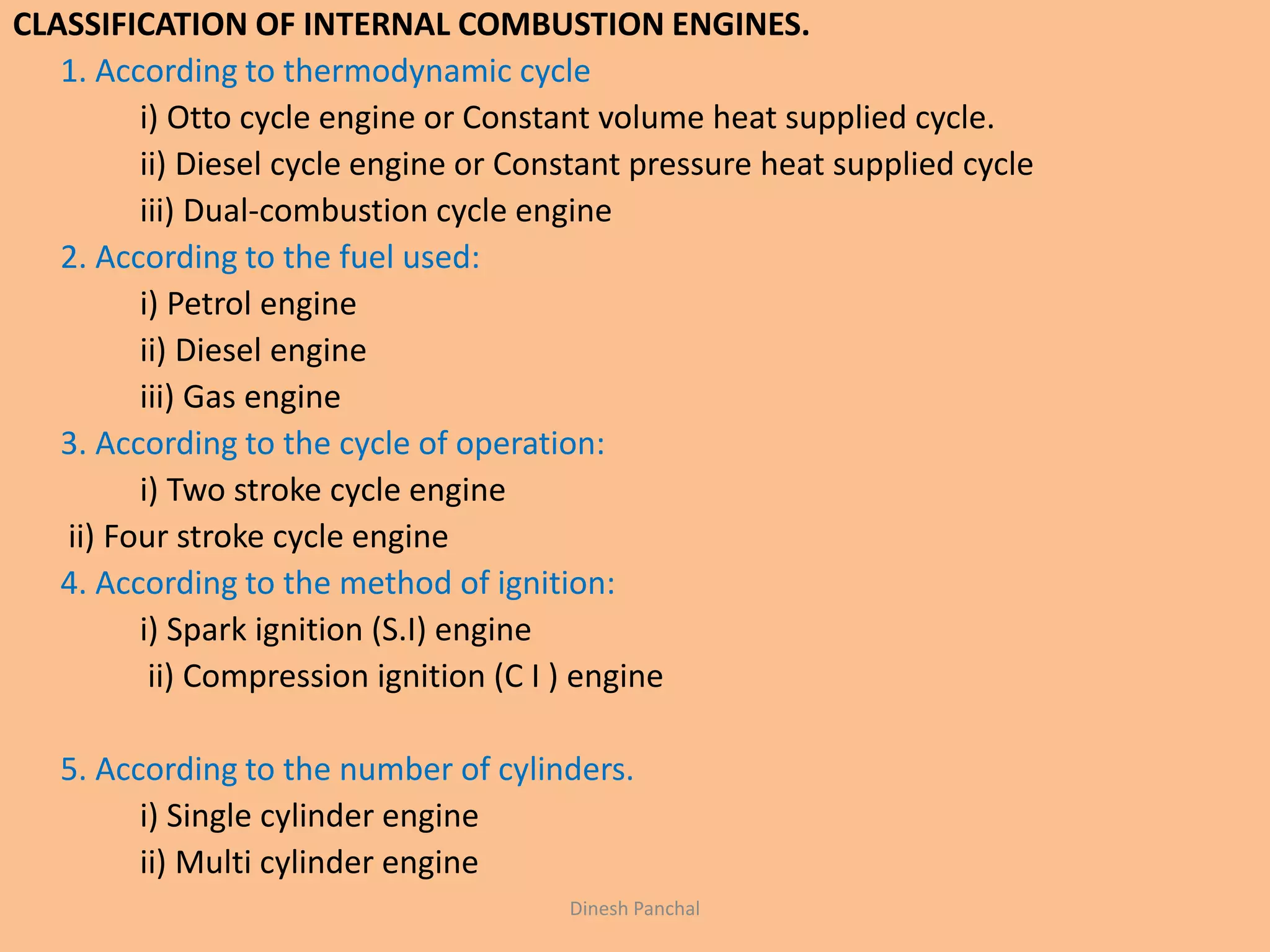 CLASSIFICATION OF INTERNAL COMBUSTION ENGINES.
1. According to thermodynamic cycle
i) Otto cycle engine or Constant volume heat supplied cycle.
ii) Diesel cycle engine or Constant pressure heat supplied cycle
iii) Dual-combustion cycle engine
2. According to the fuel used:
i) Petrol engine
ii) Diesel engine
iii) Gas engine
3. According to the cycle of operation:
i) Two stroke cycle engine
ii) Four stroke cycle engine
4. According to the method of ignition:
i) Spark ignition (S.I) engine
ii) Compression ignition (C I ) engine
5. According to the number of cylinders.
i) Single cylinder engine
ii) Multi cylinder engine
Dinesh Panchal
 
