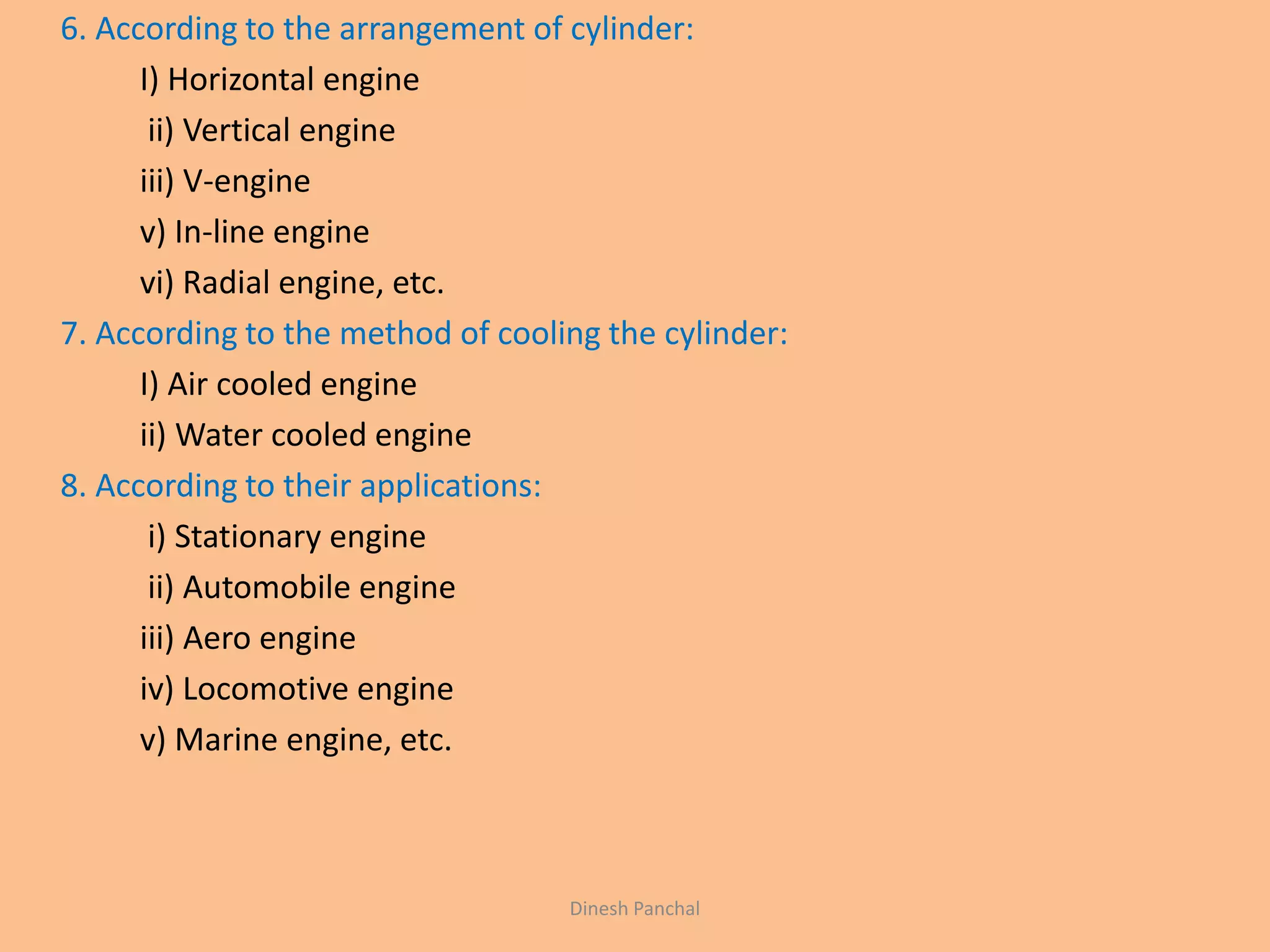 6. According to the arrangement of cylinder:
I) Horizontal engine
ii) Vertical engine
iii) V-engine
v) In-line engine
vi) Radial engine, etc.
7. According to the method of cooling the cylinder:
I) Air cooled engine
ii) Water cooled engine
8. According to their applications:
i) Stationary engine
ii) Automobile engine
iii) Aero engine
iv) Locomotive engine
v) Marine engine, etc.
Dinesh Panchal
 
