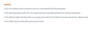 Working :
• Sun’s rays falling on the transparent covers are transmitted to the absorbing plate.
• The absorbing plate usually of Cu, Al or galvanized iron is painted dead black for maximum absorption.
• The collector (plate) will absorb the sun energy and transfer it to the fluid in the pipe beneath the collector plate.
• Use of flat mirrors on the sides improves the output.
 