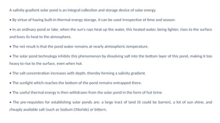 A salinity gradient solar pond is an integral collection and storage device of solar energy.
• By virtue of having built-in thermal energy storage, it can be used irrespective of time and season.
• In an ordinary pond or lake, when the sun's rays heat up the water, this heated water, being lighter, rises to the surface
and loses its heat to the atmosphere.
• The net result is that the pond water remains at nearly atmospheric temperature.
• The solar pond technology inhibits this phenomenon by dissolving salt into the bottom layer of this pond, making it too
heavy to rise to the surface, even when hot.
• The salt concentration increases with depth, thereby forming a salinity gradient.
• The sunlight which reaches the bottom of the pond remains entrapped there.
• The useful thermal energy is then withdrawn from the solar pond in the form of hot brine
• The pre-requisites for establishing solar ponds are: a large tract of land (it could be barren), a lot of sun shine, and
cheaply available salt (such as Sodium Chloride) or bittern.
 