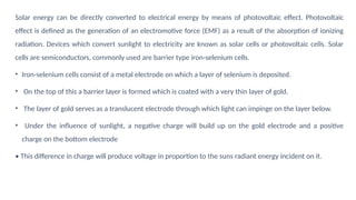 Solar energy can be directly converted to electrical energy by means of photovoltaic effect. Photovoltaic
effect is defined as the generation of an electromotive force (EMF) as a result of the absorption of ionizing
radiation. Devices which convert sunlight to electricity are known as solar cells or photovoltaic cells. Solar
cells are semiconductors, commonly used are barrier type iron-selenium cells.
• Iron-selenium cells consist of a metal electrode on which a layer of selenium is deposited.
• On the top of this a barrier layer is formed which is coated with a very thin layer of gold.
• The layer of gold serves as a translucent electrode through which light can impinge on the layer below.
• Under the influence of sunlight, a negative charge will build up on the gold electrode and a positive
charge on the bottom electrode
• This difference in charge will produce voltage in proportion to the suns radiant energy incident on it.
 