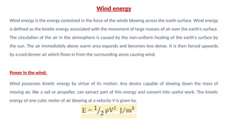 Wind energy
Wind energy is the energy contained in the force of the winds blowing across the earth surface. Wind energy
is defined as the kinetic energy associated with the movement of large masses of air over the earth’s surface.
The circulation of the air in the atmosphere is caused by the non-uniform heating of the earth’s surface by
the sun. The air immediately above warm area expands and becomes less dense. It is then forced upwards
by a cool denser air which flows in from the surrounding areas causing wind.
Power in the wind:
Wind possesses kinetic energy by virtue of its motion. Any device capable of slowing down the mass of
moving air, like a sail or propeller, can extract part of this energy and convert into useful work. The kinetic
energy of one cubic meter of air blowing at a velocity V is given by,
 