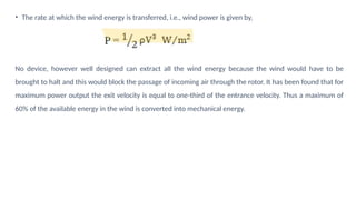 • The rate at which the wind energy is transferred, i.e., wind power is given by,
No device, however well designed can extract all the wind energy because the wind would have to be
brought to halt and this would block the passage of incoming air through the rotor. It has been found that for
maximum power output the exit velocity is equal to one-third of the entrance velocity. Thus a maximum of
60% of the available energy in the wind is converted into mechanical energy.
 
