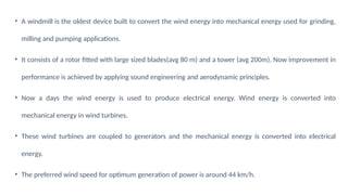 • A windmill is the oldest device built to convert the wind energy into mechanical energy used for grinding,
milling and pumping applications.
• It consists of a rotor fitted with large sized blades(avg 80 m) and a tower (avg 200m). Now improvement in
performance is achieved by applying sound engineering and aerodynamic principles.
• Now a days the wind energy is used to produce electrical energy. Wind energy is converted into
mechanical energy in wind turbines.
• These wind turbines are coupled to generators and the mechanical energy is converted into electrical
energy.
• The preferred wind speed for optimum generation of power is around 44 km/h.
 