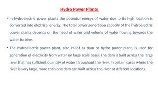 Hydro Power Plants
• In hydroelectric power plants the potential energy of water due to its high location is
converted into electrical energy. The total power generation capacity of the hydroelectric
power plants depends on the head of water and volume of water flowing towards the
water turbine.
• The hydroelectric power plant, also called as dam or hydro power plant, is used for
generation of electricity from water on large scale basis. The dam is built across the large
river that has sufficient quantity of water throughout the river. In certain cases where the
river is very large, more than one dam can built across the river at different locations.
 
