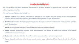 Introduction to Bio-fuels
Bio Fuels are liquid fuels which are derived from biomass or bio waste. Bio fuels are produced from sugar crops, starch crops,
oilseed crops and animal fats.
The most common first-generation biofuels are:
• Biodiesel: extraction with or without esterification of vegetable oils from seeds of plants like soybean, oil palm, oilseed rape and
sunflower or residues including animal fats derived from rendering applied as fuel in diesel engines.
• Bioethanol: fermentation of simple sugars from sugar crops like sugarcane or from starch crops like maize and wheat applied as
fuel in petrol engines
• Bio-oil: thermo-chemical conversion of biomass. A process still in the development phase
• Biogas: anaerobic fermentation or organic waste, animal manures, crop residues an energy crops applied as fuel in engines
suitable for compressed natural gas.
• Biochemical: modification of the bio-ethanol fermentation process including a pretreatment procedure
• Thermo chemical: modification of the bio-oil process to produce syngas and methanol, Fisher-Tropsch diesel or dimethyl ether
(DME).
 