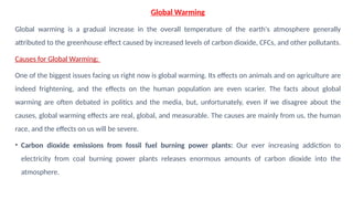 Global Warming
Global warming is a gradual increase in the overall temperature of the earth's atmosphere generally
attributed to the greenhouse effect caused by increased levels of carbon dioxide, CFCs, and other pollutants.
Causes for Global Warming:
One of the biggest issues facing us right now is global warming. Its effects on animals and on agriculture are
indeed frightening, and the effects on the human population are even scarier. The facts about global
warming are often debated in politics and the media, but, unfortunately, even if we disagree about the
causes, global warming effects are real, global, and measurable. The causes are mainly from us, the human
race, and the effects on us will be severe.
• Carbon dioxide emissions from fossil fuel burning power plants: Our ever increasing addiction to
electricity from coal burning power plants releases enormous amounts of carbon dioxide into the
atmosphere.
 