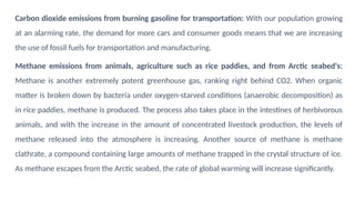 Carbon dioxide emissions from burning gasoline for transportation: With our population growing
at an alarming rate, the demand for more cars and consumer goods means that we are increasing
the use of fossil fuels for transportation and manufacturing.
Methane emissions from animals, agriculture such as rice paddies, and from Arctic seabed's:
Methane is another extremely potent greenhouse gas, ranking right behind CO2. When organic
matter is broken down by bacteria under oxygen-starved conditions (anaerobic decomposition) as
in rice paddies, methane is produced. The process also takes place in the intestines of herbivorous
animals, and with the increase in the amount of concentrated livestock production, the levels of
methane released into the atmosphere is increasing. Another source of methane is methane
clathrate, a compound containing large amounts of methane trapped in the crystal structure of ice.
As methane escapes from the Arctic seabed, the rate of global warming will increase significantly.
 