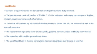 Liquid Fuels :
➢ All types of liquid fuels used are derived from crude petroleum and its by-products.
➢ The petroleum or crude oil consists of 80-85% C, 10-15% hydrogen, and varying percentages of Sulphur,
nitrogen, oxygen and compounds of vanadium.
➢ The crude oil is refined by fractional distillation process to obtain fuel oils, for industrial as well as for
domestic purposes.
➢ The fractions from light oil to heavy oil are naphtha, gasoline, kerosene, diesel and finally heavy fuel oil.
➢ The heavy fuel oil is used for generation of steam.
➢ The use of liquid fuels in thermal power plants has many advantages over the use of solid fuel
 
