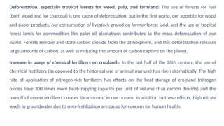 Deforestation, especially tropical forests for wood, pulp, and farmland: The use of forests for fuel
(both wood and for charcoal) is one cause of deforestation, but in the first world, our appetite for wood
and paper products, our consumption of livestock grazed on former forest land, and the use of tropical
forest lands for commodities like palm oil plantations contributes to the mass deforestation of our
world. Forests remove and store carbon dioxide from the atmosphere, and this deforestation releases
large amounts of carbon, as well as reducing the amount of carbon capture on the planet.
Increase in usage of chemical fertilizers on croplands: In the last half of the 20th century, the use of
chemical fertilizers (as opposed to the historical use of animal manure) has risen dramatically. The high
rate of application of nitrogen-rich fertilizers has effects on the heat storage of cropland (nitrogen
oxides have 300 times more heat-trapping capacity per unit of volume than carbon dioxide) and the
run-off of excess fertilizers creates ‘dead-zones’ in our oceans. In addition to these effects, high nitrate
levels in groundwater due to over-fertilization are cause for concern for human health.
 