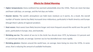Effects for Global Warming
• Higher temperatures: Every continent has warmed substantially since the 1950s. There are more hot days
and fewer cold days, on average, and the hot days are hotter.
• Heavier storms: The world's atmosphere can hold more moisture as it warms. As a result, the overall
number of heavier storms has likely increased since midcentury, particularly in North America and Europe
(though there's plenty of regional variation).
• Heat waves: Heat waves have likely become longer and more frequent around the world over the past 50
years, particularly in Europe, Asia, and Australia.
• Shrinking sea ice: The extent of sea ice in the Arctic has shrunk since 1979, by between 3.5 percent and
4.1 percent per decade, on average. Summer sea ice has dwindled even more rapidly.
• Shrinking glaciers: Glaciers around the world have, on average, been losing ice since the 1970s. In some
areas, that is reducing the amount of available freshwater.
 