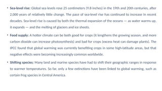 • Sea-level rise: Global sea levels rose 25 centimeters (9.8 inches) in the 19th and 20th centuries, after
2,000 years of relatively little change. The pace of sea-level rise has continued to increase in recent
decades. Sea-level rise is caused by both the thermal expansion of the oceans — as water warms up,
it expands — and the melting of glaciers and ice sheets.
• Food supply: A hotter climate can be both good for crops (it lengthens the growing season, and more
carbon dioxide can increase photosynthesis) and bad for crops (excess heat can damage plants). The
IPCC found that global warming was currently benefiting crops in some high-latitude areas, but that
negative effects were becoming increasingly common worldwide.
• Shifting species: Many land and marine species have had to shift their geographic ranges in response
to warmer temperatures. So far, only a few extinctions have been linked to global warming, such as
certain frog species in Central America.
 