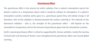 Greenhouse Effect
The greenhouse effect is the process by which radiation from a planet's atmosphere warms the
planet's surface to a temperature above what it would be without its atmosphere. If a planet's
atmosphere contains radiative active gases (i.e., greenhouse gases) they will radiate energy in all
directions. Part of this radiation is directed towards the surface, warming it. The intensity of the
downward radiation – that is, the strength of the greenhouse effect – will depend on the
atmosphere's temperature and on the amount of greenhouse gases that the atmosphere contains.
Earth’s natural greenhouse effect is critical to supporting life. Human activities, mainly the burning
of fossil fuels and clearing of forests, have strengthened the greenhouse effect and caused global
warming.
 