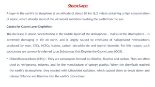 Ozone Layer
A layer in the earth's stratosphere at an altitude of about 10 km (6.2 miles) containing a high concentration
of ozone, which absorbs most of the ultraviolet radiation reaching the earth from the sun.
Causes for Ozone Layer Depletion:
The decrease in ozone concentration in the middle layers of the atmosphere – mainly in the stratosphere – is
extremely damaging to life on earth, and is largely caused by emissions of halogenated hydrocarbons
produced by man, CFCs, HCFCs, halons, carbon tetrachloride and methyl bromide. For this reason, such
substances are commonly referred to as Substances that Deplete the Ozone Layer (ODS).
• Chlorofluorocarbons (CFCs) : They are compounds formed by chlorine, fluorine and carbon. They are often
used as refrigerants, solvents, and for the manufacture of spongy plastics. When the chemicals reached
the earth’s stratosphere, they reacted with Ultraviolet radiation, which caused them to break down and
release Chlorine and Bromine into the earth’s ozone layer.
 