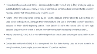 • Hydrochlorofluorocarbons (HCFCs) : Compounds formed by H, Cl, F and C. They are being used as
substitutes for CFCs because many of their properties are similar and are less harmful to ozone by
having a shorter half-life and releasing fewer Cl atoms
• Halons : They are compounds formed by Br, F and C. Because of their ability to put out fires are
used in fire extinguishers, although their manufacture and use is prohibited in many countries
because of their ozone-depleting action. Their ability to harm the ozone layer is very high
because they contain Br which is a much more effective atom destroying ozone than the Cl.
• Methyl bromide (CH3Br) :It is a very effective pesticide that is used to fumigate soils and in many
crops.
• Carbon tetra-chloride (CCl4): It is a compound that has been widely used as a raw material in
many industries, for example, to manufacture CFCs and as a solvent.
 
