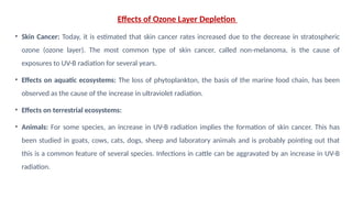 Effects of Ozone Layer Depletion
• Skin Cancer: Today, it is estimated that skin cancer rates increased due to the decrease in stratospheric
ozone (ozone layer). The most common type of skin cancer, called non-melanoma, is the cause of
exposures to UV-B radiation for several years.
• Effects on aquatic ecosystems: The loss of phytoplankton, the basis of the marine food chain, has been
observed as the cause of the increase in ultraviolet radiation.
• Effects on terrestrial ecosystems:
• Animals: For some species, an increase in UV-B radiation implies the formation of skin cancer. This has
been studied in goats, cows, cats, dogs, sheep and laboratory animals and is probably pointing out that
this is a common feature of several species. Infections in cattle can be aggravated by an increase in UV-B
radiation.
 