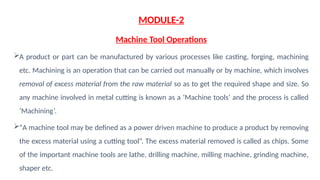 MODULE-2
Machine Tool Operations
A product or part can be manufactured by various processes like casting, forging, machining
etc. Machining is an operation that can be carried out manually or by machine, which involves
removal of excess material from the raw material so as to get the required shape and size. So
any machine involved in metal cutting is known as a ‘Machine tools’ and the process is called
‘Machining’.
“A machine tool may be defined as a power driven machine to produce a product by removing
the excess material using a cutting tool”. The excess material removed is called as chips. Some
of the important machine tools are lathe, drilling machine, milling machine, grinding machine,
shaper etc.
 