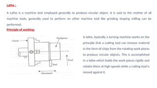 Lathe :
A Lathe is a machine tool employed generally to produce circular object. It is said to the mother of all
machine tools, generally used to perform on other machine tool like grinding shaping milling can be
performed.
Principle of working:
A lathe, basically a turning machine works on the
principle that a cutting tool can remove material
in the form of chips from the rotating work pieces
to produce circular objects. This is accomplished
in a lathe which holds the work pieces rigidly and
rotates them at high speeds while a cutting tool is
moved against it.
 