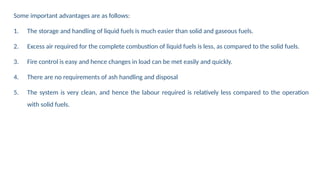 Some important advantages are as follows:
1. The storage and handling of liquid fuels is much easier than solid and gaseous fuels.
2. Excess air required for the complete combustion of liquid fuels is less, as compared to the solid fuels.
3. Fire control is easy and hence changes in load can be met easily and quickly.
4. There are no requirements of ash handling and disposal
5. The system is very clean, and hence the labour required is relatively less compared to the operation
with solid fuels.
 