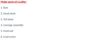 Major parts of a Lathe:
1. Bed
2. Head stock
3. Tail stock
4. Carriage assembly
5. Feed rod
6. Lead screw
 