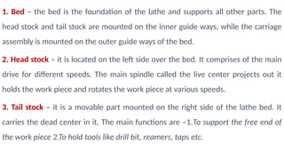1. Bed – the bed is the foundation of the lathe and supports all other parts. The
head stock and tail stock are mounted on the inner guide ways, while the carriage
assembly is mounted on the outer guide ways of the bed.
2. Head stock – it is located on the left side over the bed. It comprises of the main
drive for different speeds. The main spindle called the live center projects out it
holds the work piece and rotates the work piece at various speeds.
3. Tail stock – it is a movable part mounted on the right side of the lathe bed. It
carries the dead center in it. The main functions are –1.To support the free end of
the work piece 2.To hold tools like drill bit, reamers, taps etc.
 