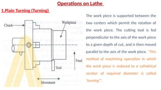Operations on Lathe
1.Plain Turning (Turning)
The work piece is supported between the
two centers which permit the rotation of
the work piece. The cutting tool is fed
perpendicular to the axis of the work piece
to a given depth of cut, and is then moved
parallel to the axis of the work piece. “This
method of machining operation in which
the work piece is reduced to a cylindrical
section of required diameter is called
‘turning’”.
 