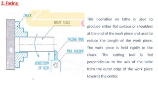 2. Facing
This operation on lathe is used to
produce either flat surface or shoulders
at the end of the work piece and used to
reduce the Length of the work piece.
The work piece is held rigidly in the
chuck. The cutting tool is fed
perpendicular to the axis of the lathe
from the outer edge of the work piece
towards the center.
 