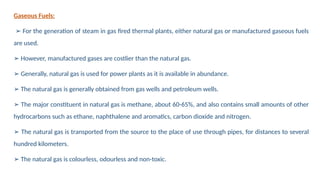 Gaseous Fuels:
➢ For the generation of steam in gas fired thermal plants, either natural gas or manufactured gaseous fuels
are used.
➢ However, manufactured gases are costlier than the natural gas.
➢ Generally, natural gas is used for power plants as it is available in abundance.
➢ The natural gas is generally obtained from gas wells and petroleum wells.
➢ The major constituent in natural gas is methane, about 60-65%, and also contains small amounts of other
hydrocarbons such as ethane, naphthalene and aromatics, carbon dioxide and nitrogen.
➢ The natural gas is transported from the source to the place of use through pipes, for distances to several
hundred kilometers.
➢ The natural gas is colourless, odourless and non-toxic.
 