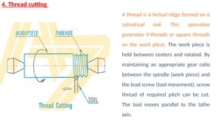 4. Thread cutting
A thread is a helical ridge formed on a
cylindrical rod. This operation
generates V-threads or square threads
on the work piece. The work piece is
held between centers and rotated. By
maintaining an appropriate gear ratio
between the spindle (work piece) and
the lead screw (tool movement), screw
thread of required pitch can be cut.
The tool moves parallel to the lathe
axis.
 