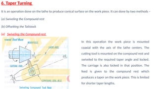 6. Taper Turning
It is an operation done on the lathe to produce conical surface on the work piece. It can done by two methods –
(a) Swiveling the Compound rest
(b) Offsetting the Tailstock
(a) Swiveling the Compound rest
In this operation the work piece is mounted
coaxial with the axis of the lathe centers. The
cutting tool is mounted on the compound rest and
swiveled to the required taper angle and locked.
The carriage is also locked in that position. The
feed is given to the compound rest which
produces a taper on the work piece. This is limited
for shorter taper lengths.
 