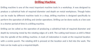 Drilling Machine
Drilling machine is one of the most important machine tools in a workshop. It was designed to
produce a cylindrical hole of required diameter and depth on metal workpieces. Though holes
can be made by different machine tools in a shop, drilling machine is designed specifically to
perform the operation of drilling and similar operations. Drilling can be done easily at a low cost
in a shorter period of time in a drilling machine.
Drilling can be called as the operation of producing a cylindrical hole of required diameter and
depth by removing metal by the rotating edges of a drill. The cutting tool known as drill is fitted
into the spindle of the drilling machine. A mark of indentation is made at the required location
with a centre punch. The rotating drill is pressed at the location and is fed into the work. The
hole can be made up to a required depth.
 