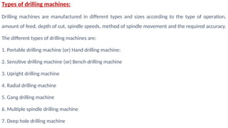 Types of drilling machines:
Drilling machines are manufactured in different types and sizes according to the type of operation,
amount of feed, depth of cut, spindle speeds, method of spindle movement and the required accuracy.
The different types of drilling machines are:
1. Portable drilling machine (or) Hand drilling machine:
2. Sensitive drilling machine (or) Bench drilling machine
3. Upright drilling machine
4. Radial drilling machine
5. Gang drilling machine
6. Multiple spindle drilling machine
7. Deep hole drilling machine
 
