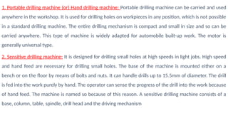 1. Portable drilling machine (or) Hand drilling machine: Portable drilling machine can be carried and used
anywhere in the workshop. It is used for drilling holes on workpieces in any position, which is not possible
in a standard drilling machine. The entire drilling mechanism is compact and small in size and so can be
carried anywhere. This type of machine is widely adapted for automobile built-up work. The motor is
generally universal type.
2. Sensitive drilling machine: It is designed for drilling small holes at high speeds in light jobs. High speed
and hand feed are necessary for drilling small holes. The base of the machine is mounted either on a
bench or on the floor by means of bolts and nuts. It can handle drills up to 15.5mm of diameter. The drill
is fed into the work purely by hand. The operator can sense the progress of the drill into the work because
of hand feed. The machine is named so because of this reason. A sensitive drilling machine consists of a
base, column, table, spindle, drill head and the driving mechanism
 