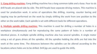 5. Gang drilling machine: Gang drilling machine has a long common table and a base. Four to six
drill heads are placed side by side. The drill heads have separate driving motors. This machine is
used for production work. A series of operations like drilling, reaming, counter boring and
tapping may be performed on the work by simply shifting the work from one position to the
other on the work table. Each spindle is set with different tools for different operations.
6. Multiple spindle drilling machine: This machine is used for drilling a number of holes in a
workpiece simultaneously and for reproducing the same pattern of holes in a number of
identical pieces. A multiple spindle drilling machine also has several spindles. A single motor
using a set of gears drives all the spindles. All the spindles holding the drills are fed into the
work at the same time. The distances between the spindles can be altered according to the
locations where holes are to be drilled. Drill jigs are used to guide the drills.
 