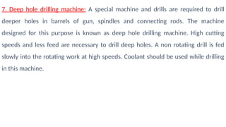 7. Deep hole drilling machine: A special machine and drills are required to drill
deeper holes in barrels of gun, spindles and connecting rods. The machine
designed for this purpose is known as deep hole drilling machine. High cutting
speeds and less feed are necessary to drill deep holes. A non rotating drill is fed
slowly into the rotating work at high speeds. Coolant should be used while drilling
in this machine.
 