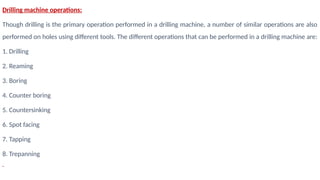 Drilling machine operations:
Though drilling is the primary operation performed in a drilling machine, a number of similar operations are also
performed on holes using different tools. The different operations that can be performed in a drilling machine are:
1. Drilling
2. Reaming
3. Boring
4. Counter boring
5. Countersinking
6. Spot facing
7. Tapping
8. Trepanning
 