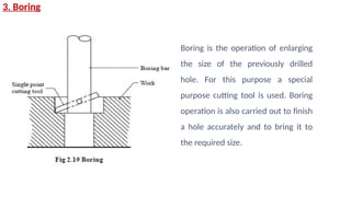 3. Boring
Boring is the operation of enlarging
the size of the previously drilled
hole. For this purpose a special
purpose cutting tool is used. Boring
operation is also carried out to finish
a hole accurately and to bring it to
the required size.
 