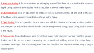 5. Counter Boring: It is an operation for enlarging a pre-drilled hole at one end to the required
depth using a counter bore tool to form a shoulder as shown in the figure.
6.Countersinking: It is an operation to produce conical surface(seating) at one end of the pre-
drilled hole using a counter sunk tool as shown in the figure.
7. Spot facing: It is an operation to produce a smooth flat circular surface on a raised pad of a
machine part or around the drilled hole in tubular components using a spot facing tool as shown
in the figure.
8. Trepanning: It is a technique used for drilling larger hole diameters where machine power is
limited as it is not as power consuming as conventional drilling where the entire hole is
converted into chips. The trepanning tool does not machine the whole diameter, only a ring at
the periphery.
 