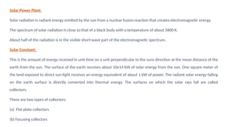 Solar Power Plant:
Solar radiation is radiant energy emitted by the sun from a nuclear fusion reaction that creates electromagnetic energy.
The spectrum of solar radiation is close to that of a black body with a temperature of about 5800 K.
About half of the radiation is in the visible short-wave part of the electromagnetic spectrum.
Solar Constant:
This is the amount of energy received in unit time on a unit perpendicular to the suns direction at the mean distance of the
earth from the sun. The surface of the earth receives about 10e14 kW of solar energy from the sun. One square meter of
the land exposed to direct sun-light receives an energy equivalent of about 1 kW of power. The radiant solar energy falling
on the earth surface is directly converted into thermal energy. The surfaces on which the solar rays fall are called
collectors.
There are two types of collectors:
(a) Flat plate collectors
(b) Focusing collectors
 