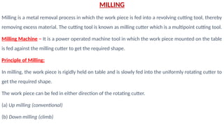 MILLING
Milling is a metal removal process in which the work piece is fed into a revolving cutting tool, thereby
removing excess material. The cutting tool is known as milling cutter which is a multipoint cutting tool.
Milling Machine – It is a power operated machine tool in which the work piece mounted on the table
is fed against the milling cutter to get the required shape.
Principle of Milling:
In milling, the work piece is rigidly held on table and is slowly fed into the uniformly rotating cutter to
get the required shape.
The work piece can be fed in either direction of the rotating cutter.
(a) Up milling (conventional)
(b) Down milling (climb)
 